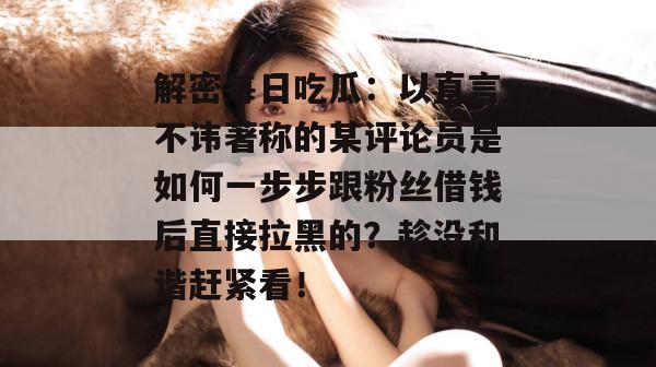 解密每日吃瓜：以直言不讳著称的某评论员是如何一步步跟粉丝借钱后直接拉黑的？趁没和谐赶紧看！