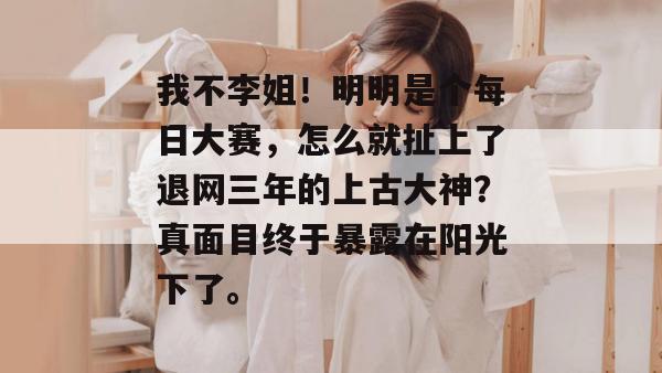 我不李姐！明明是个每日大赛，怎么就扯上了退网三年的上古大神？真面目终于暴露在阳光下了。