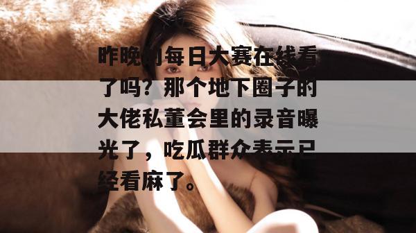 昨晚的每日大赛在线看了吗？那个地下圈子的大佬私董会里的录音曝光了，吃瓜群众表示已经看麻了。
