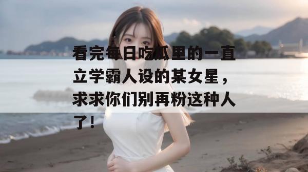 看完每日吃瓜里的一直立学霸人设的某女星,求求你们别再粉这种人了! 看完每日吃瓜里的一直立学霸人设的某女星,求求你们别再粉这种人了!