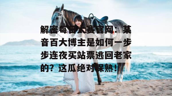 解密每日大赛官网:某音百大博主是如何一步步连夜买站票逃回老家的?这瓜绝对保熟! 解密每日大赛官网:某音百大博主是如何一步步连夜买站票逃回老家的?这瓜绝对保熟!