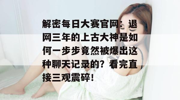 解密每日大赛官网：退网三年的上古大神是如何一步步竟然被爆出这种聊天记录的？看完直接三观震碎！