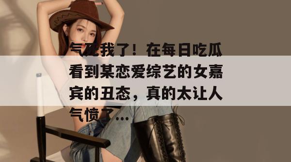 气死我了！在每日吃瓜看到某恋爱综艺的女嘉宾的丑态，真的太让人气愤了...