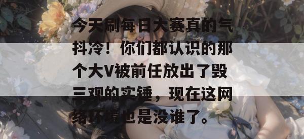 今天刷每日大赛真的气抖冷！你们都认识的那个大V被前任放出了毁三观的实锤，现在这网络环境也是没谁了。