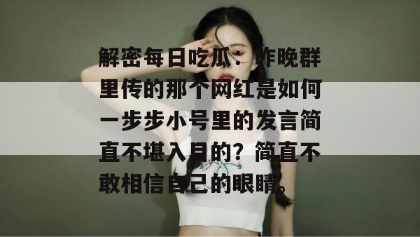 解密每日吃瓜：昨晚群里传的那个网红是如何一步步小号里的发言简直不堪入目的？简直不敢相信自己的眼睛。