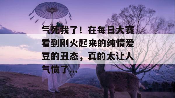 气死我了！在每日大赛看到刚火起来的纯情爱豆的丑态，真的太让人气愤了...