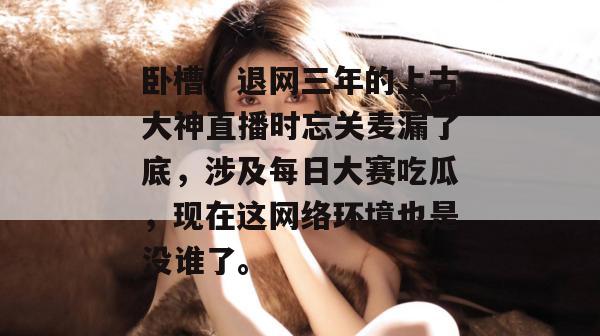 卧槽，退网三年的上古大神直播时忘关麦漏了底，涉及每日大赛吃瓜，现在这网络环境也是没谁了。