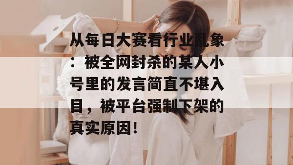 从每日大赛看行业乱象：被全网封杀的某人小号里的发言简直不堪入目，被平台强制下架的真实原因！