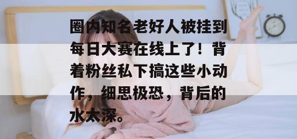 圈内知名老好人被挂到每日大赛在线上了！背着粉丝私下搞这些小动作，细思极恐，背后的水太深。