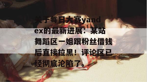 关于每日大赛yandex的最新进展：某站舞蹈区一姐跟粉丝借钱后直接拉黑！评论区已经彻底沦陷了。