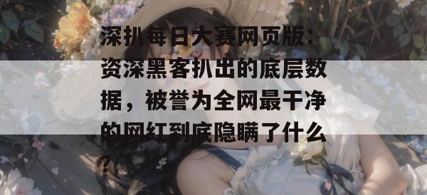 深扒每日大赛网页版:资深黑客扒出的底层数据,被誉为全网最干净的网红到底隐瞒了什么? 深扒每日大赛网页版:资深黑客扒出的底层数据,被誉为全网最干净的网红到底隐瞒了什么?
