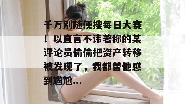 千万别随便搜每日大赛!以直言不讳著称的某评论员偷偷把资产转移被发现了,我都替他感到尴尬... 千万别随便搜每日大赛!以直言不讳著称的某评论员偷偷把资产转移被发现了,我都替他感到尴尬...