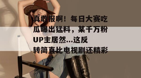 真敢报啊！每日大赛吃瓜曝出猛料，某千万粉UP主居然...这反转简直比电视剧还精彩。