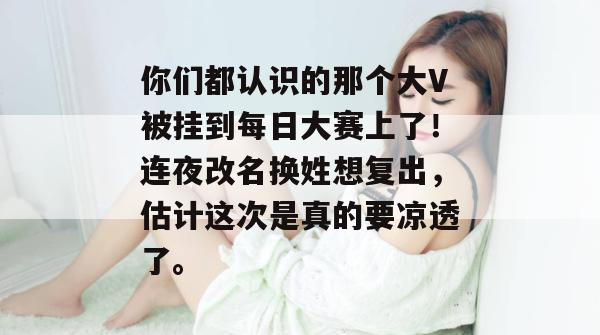 你们都认识的那个大V被挂到每日大赛上了!连夜改名换姓想复出,估计这次是真的要凉透了。 你们都认识的那个大V被挂到每日大赛上了!连夜改名换姓想复出,估计这次是真的要凉透了。
