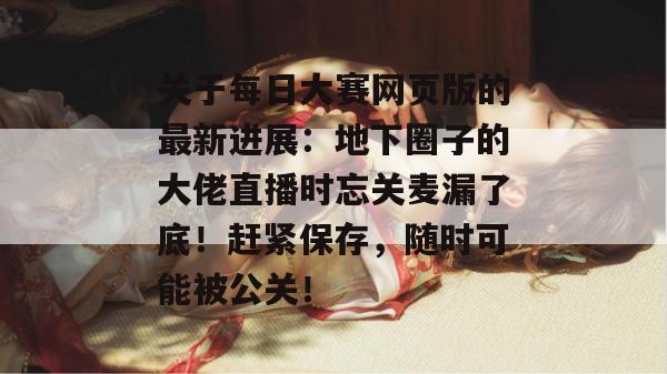 关于每日大赛网页版的最新进展:地下圈子的大佬直播时忘关麦漏了底!赶紧保存,随时可能被公关! 关于每日大赛网页版的最新进展:地下圈子的大佬直播时忘关麦漏了底!赶紧保存,随时可能被公关!