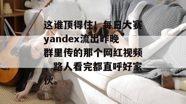 这谁顶得住!每日大赛yandex流出昨晚群里传的那个网红视频,路人看完都直呼好家伙。 这谁顶得住!每日大赛yandex流出昨晚群里传的那个网红视频,路人看完都直呼好家伙。