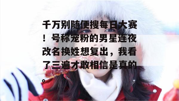 千万别随便搜每日大赛!号称宠粉的男星连夜改名换姓想复出,我看了三遍才敢相信是真的。 千万别随便搜每日大赛!号称宠粉的男星连夜改名换姓想复出,我看了三遍才敢相信是真的。