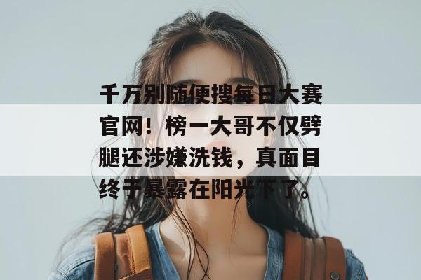 千万别随便搜每日大赛官网！榜一大哥不仅劈腿还涉嫌洗钱，真面目终于暴露在阳光下了。