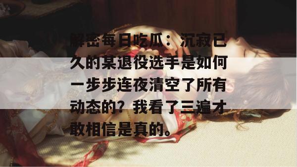 解密每日吃瓜:沉寂已久的某退役选手是如何一步步连夜清空了所有动态的?我看了三遍才敢相信是真的。 解密每日吃瓜:沉寂已久的某退役选手是如何一步步连夜清空了所有动态的?我看了三遍才敢相信是真的。