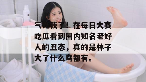 气死我了！在每日大赛吃瓜看到圈内知名老好人的丑态，真的是林子大了什么鸟都有。