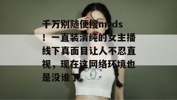 千万别随便搜mrds！一直装清纯的女主播线下真面目让人不忍直视，现在这网络环境也是没谁了。