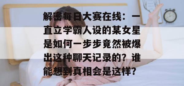 解密每日大赛在线：一直立学霸人设的某女星是如何一步步竟然被爆出这种聊天记录的？谁能想到真相会是这样？