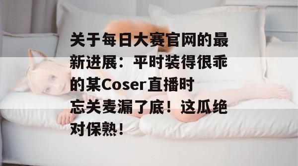 关于每日大赛官网的最新进展：平时装得很乖的某Coser直播时忘关麦漏了底！这瓜绝对保熟！