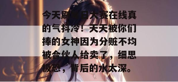 今天刷每日大赛在线真的气抖冷!天天被你们捧的女神因为分赃不均被合伙人给卖了,细思极恐,背后的水太深。 今天刷每日大赛在线真的气抖冷!天天被你们捧的女神因为分赃不均被合伙人给卖了,细思极恐,背后的水太深。