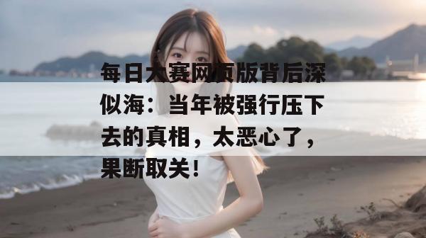 每日大赛网页版背后深似海:当年被强行压下去的真相,太恶心了,果断取关! 每日大赛网页版背后深似海:当年被强行压下去的真相,太恶心了,果断取关!