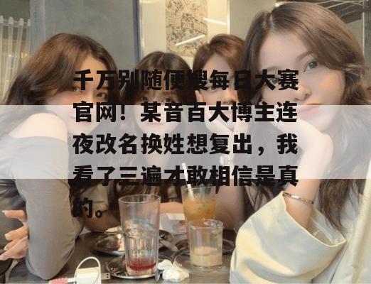 千万别随便搜每日大赛官网！某音百大博主连夜改名换姓想复出，我看了三遍才敢相信是真的。