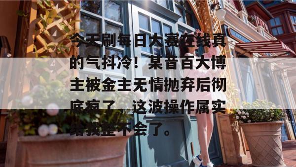 今天刷每日大赛在线真的气抖冷!某音百大博主被金主无情抛弃后彻底疯了,这波操作属实给我整不会了。 今天刷每日大赛在线真的气抖冷!某音百大博主被金主无情抛弃后彻底疯了,这波操作属实给我整不会了。