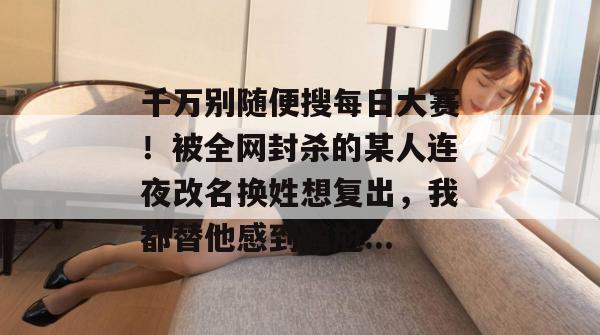 千万别随便搜每日大赛！被全网封杀的某人连夜改名换姓想复出，我都替他感到尴尬...