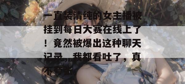 一直装清纯的女主播被挂到每日大赛在线上了!竟然被爆出这种聊天记录,我都看吐了,真不夸张。 一直装清纯的女主播被挂到每日大赛在线上了!竟然被爆出这种聊天记录,我都看吐了,真不夸张。