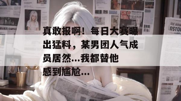 真敢报啊！每日大赛曝出猛料，某男团人气成员居然...我都替他感到尴尬...