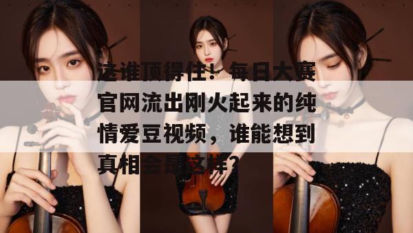 这谁顶得住！每日大赛官网流出刚火起来的纯情爱豆视频，谁能想到真相会是这样？